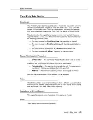 Page 175ASAI Capabilities
Issue  3  May 1998
5-35
Third Party Take Control
Description
The Third Party Take Control capability allows the client to request the server to 
allow it to control a call in progress to which the client is not a party. Once the 
request for 
Third Party Take Control is acknowledged, the client can use other 
third party capabilities (for example, 
Third Party Call Merge) to control the call.
The client invokes this capability by issuing C_3PTC_REQ, to which the server 
responds with a...