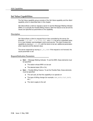 Page 176ASAI Capabilities
5-36Issue  3  May 1998 
Set Value Capabilities
The Set Value capability group consists of the Set Value capability and the Abort 
capability which is described later in this chapter.
Set Value allows a client to request a server to set the Message Waiting Indicator 
(MWI) or to activate the Flexible Billing Feature. Both the feature to be set and its 
values are specified as parameters to the capability.
Description
Set Value allows a client to request that an item controlled by the...