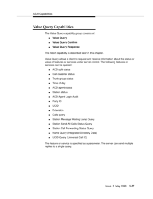 Page 177ASAI Capabilities
Issue  3  May 1998
5-37
Value Query Capabilities
The Value Query capability group consists of:
nVa l u e  Q u e r y
nValue Query Confirm
nValue Query Response
The Abort capability is described later in this chapter.
Value Query allows a client to request and receive information about the status or 
value of features or services under server control. The following features or 
services can be queried:
nACD split status
nCall classifier status
nTrunk group status
nTime of day
nACD agent...