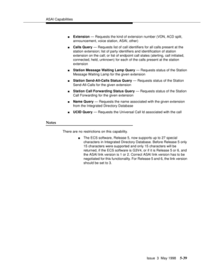 Page 179ASAI Capabilities
Issue  3  May 1998
5-39
nExtension — Requests the kind of extension number (VDN, ACD split, 
announcement, voice station, ASAI, other)
nCalls Query — Requests list of call identifiers for all calls present at the 
station extension; list of party identifiers and identification of station 
extension on the call; or list of endpoint call states (alerting, call initiated, 
connected, held, unknown) for each of the calls present at the station 
extension
nStation Message Waiting Lamp Query...