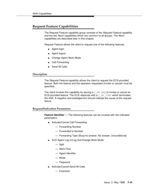 Page 181ASAI Capabilities
Issue  3  May 1998
5-41
Request Feature Capabilities
The Request Feature capability group consists of the Request Feature capability 
and the two Abort capabilities which are common to all groups. The Abort 
capabilities are described later in this chapter.
Request Feature allows the client to request one of the following features:
nAgent login
nAgent logout
nChange Agent Work Mode
nCall Forwarding
nSend All Calls
Description
The Request Feature capability allows the client to request...