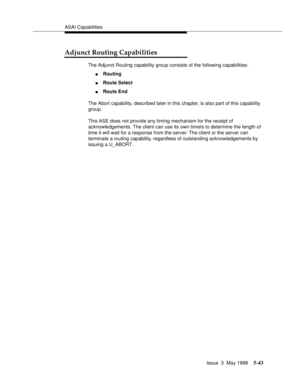 Page 183ASAI Capabilities
Issue  3  May 1998
5-43
Adjunct Routing Capabilities
The Adjunct Routing capability group consists of the following capabilities:
nRouting
nRoute Select
nRoute End
The Abort capability, described later in this chapter, is also part of this capability 
group.
This ASE does not provide any timing mechanism for the receipt of 
acknowledgements. The client can use its own timers to determine the length of 
time it will wait for a response from the server. The client or the server can...