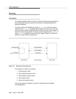 Page 184ASAI Capabilities
5-44Issue  3  May 1998 
Routing
Description
The Routing capability allows the client to request routing instructions based on 
the incoming call resources used by the call (such as originating address or 
destination address).
The client invokes this capability by issuing a C_RT_REQ to which the server 
responds with a C_RT_SEL capability that provides the route to use. The route 
can be a local or remote endpoint directory number (such as an ACD agent) to 
which the call should be...