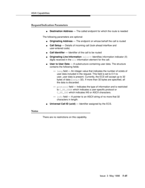 Page 185ASAI Capabilities
Issue  3  May 1998
5-45
Request/Indication Parameters
nDestination Address — The called endpoint for which the route is needed
The following parameters are optional:
nOriginating Address — The endpoint on whose behalf the call is routed
nCall Setup — Details of incoming call (look-ahead interflow and 
user-entered code)
nCall Identifier — Identifier of the call to be routed
nOriginating Line Information (oli)— Identifies information indicator (II) 
digits received in the
 oli...