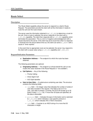 Page 186ASAI Capabilities
5-46Issue  3  May 1998 
Route Select
Description
The Route Select capability allows the server to respond to a client’s Route 
Request. The parameters provide the client with all the information it needs to 
route the call over the route chosen.
The server uses the information obtained in a C_RT_REQ to determine a route for 
the call. Once a route is selected, the server responds to the client with a 
C_RT_SEL capability. The client then responds with a C_RT_END capability which...