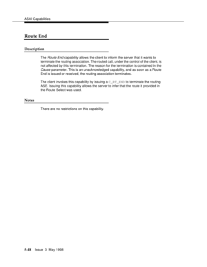 Page 188ASAI Capabilities
5-48Issue  3  May 1998 
Route End
Description 
The Route End capability allows the client to inform the server that it wants to 
terminate the routing association. The routed call, under the control of the client, is 
not affected by this termination. The reason for the termination is contained in the 
Cause parameter. This is an unacknowledged capability, and as soon as a Route 
End is issued or received, the routing association terminates.
The client invokes this capability by issuing...