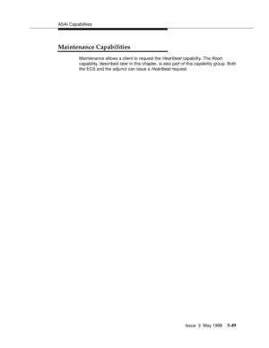 Page 189ASAI Capabilities
Issue  3  May 1998
5-49
Maintenance Capabilities
Maintenance allows a client to request the Heartbeat capability. The Abort 
capability, described later in this chapter, is also part of this capability group. Both 
the ECS and the adjunct can issue a 
Heartbeat request. 