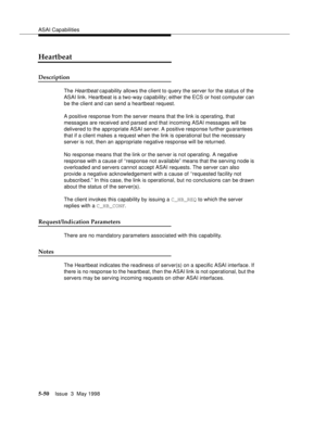 Page 190ASAI Capabilities
5-50Issue  3  May 1998 
Heartbeat
Description
The Heartbeat capability allows the client to query the server for the status of the 
ASAI link. Heartbeat is a two-way capability; either the ECS or host computer can 
be the client and can send a heartbeat request.
A positive response from the server means that the link is operating, that 
messages are received and parsed and that incoming ASAI messages will be 
delivered to the appropriate ASAI server. A positive response further...