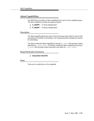 Page 191ASAI Capabilities
Issue  3  May 1998
5-51
Abort Capabilities
The ASAI library includes an Abort capability that is part of every capability group. 
The Abort capability provides two types of Aborts:
nU_ABORT — A client-initiated abort 
nP_ABORT — A library-initiated abort
Description
The Abort capability allows the client to inform the peer entity (client or server) that 
processing for the ASE is terminating. The 
Cause parameter indicates the reason 
for terminating.
The client invokes the Abort...