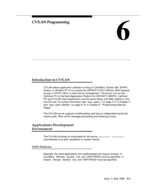 Page 193Issue  3  May 19986-1
6
CV/LAN Programming
Introduction to CV/LAN  
CV/LAN allows application software running on UnixWare, Solaris x86, SPARC 
Solaris, or Window NT 4.0 to access the DEFINITY ECS CallVisor ASAI features 
across a TCP/IP LAN in a client-server arrangement. The server runs on the 
CallVisor PC or the Multi-Application Platform for DEFINITY (MAPD). CallVisor 
PC and CV/LAN client applications use the same library and differ slightly in only 
one API call. For further information see...