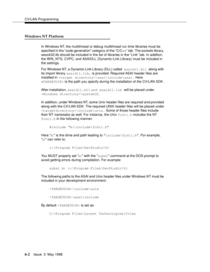 Page 194CV/LAN Programming
6-2Issue  3  May 1998 
Windows NT Platform
In Windows NT, the multithread or debug multithread run time libraries must be 
specified in the “code generation” category of the “C/C++” tab. The sockets library, 
wsock32.lib should be included in the list of libraries in the “Link” tab. In addition, 
the WIN_NTS, CVPC, and ASAIDLL (Dynamic-Link Library) must be included in 
the settings.
For Windows NT, a Dynamic-Link Library (DLL) called asaidll.dll along with 
its import library...