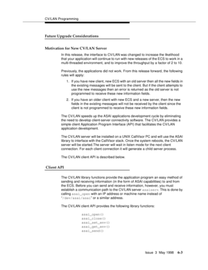 Page 195CV/LAN Programming
Issue  3  May 1998
6-3
Future Upgrade Considerations 
Motivation for New CV/LAN Server
In this release, the interface to CV/LAN was changed to increase the likelihood 
that your application will continue to run with new releases of the ECS to work in a 
multi-threaded environment, and to improve the throughput by a factor of 2 to 10.
Previously, the applications did not work. From this release forward, the following 
rules will apply:
1. If you have new client, new ECS with an old...