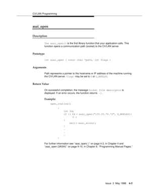 Page 197CV/LAN Programming
Issue  3  May 1998
6-5
asai_open
Description
The asai_open() is the first library function that your application calls. This 
function opens a communication path (socket) to the CV/LAN server.
Prototype
int asai_open ( const char *path, int flags )
Arguments
Path represents a pointer to the hostname or IP address of the machine running 
the CV/LAN server. flags may be set to 0 or O_NDELAY.
Return Value
On successful completion, the message Socket file descriptor is 
displayed. If an...