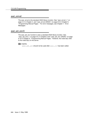 Page 198CV/LAN Programming
6-6Issue  3  May 1998 
asai_errval
The asai_errval is the standard ASAI library function. See ‘‘asai_errval ( )’’ on 
page 4-4 in Chapter 4, and ‘‘asai_errval (3ASAI)’’ on page 9-6 in Chapter 9, 
‘‘Programming Manual Pages.’’  For error messages, see Chapter 7, ‘‘Error 
Messages.’’
asai_set_env()
The asai_set_env function is also a standard ASAI library function. See
‘‘asai_set_env( )’’ on page 4-6, in Chapter 4 and ‘‘asai_set_env (3ASAI)’’ on page 
9-18 in Chapter 9, ‘‘Programming...