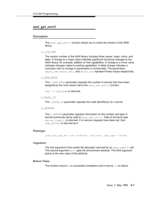 Page 199CV/LAN Programming
Issue  3  May 1998
6-7
asai_get_env()
Description 
The asai_get_env() function allows you to check the version of the ASAI 
library.
C_LIB_VER
The version number of the ASAI library includes three values: major, minor, and 
delta. A change to a major value indicates significant functional changes to the 
ASAI library, for example, addition of new capabilities. A change to a minor value 
indicates changes made to existing capabilities. A delta change indicates a 
correction with no...