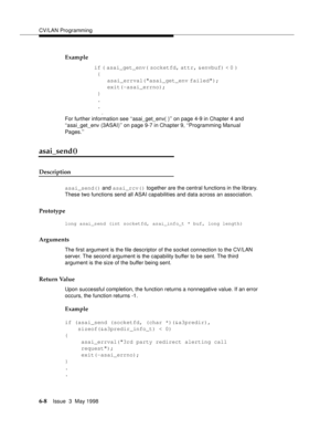 Page 200CV/LAN Programming
6-8Issue  3  May 1998 
Example
if ( asai_get_env( socketfd, attr, &envbuf) < 0 )                
 {                         
asai_errval(asai_get_env failed);                         
exit(-asai_errno);                
 }                
 . 
 . 
                    .
For further information see ‘‘asai_get_env( )’’ on page 4-9 in Chapter 4 and 
‘‘asai_get_env (3ASAI)’’ on page 9-7 in Chapter 9, ‘‘Programming Manual 
Pages.’’
asai_send()
Description
asai_send() and asai_rcv() together...