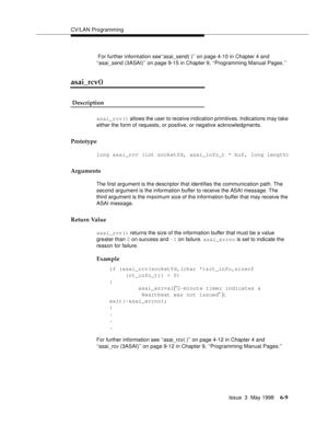 Page 201CV/LAN Programming
Issue  3  May 1998
6-9
 For further information see‘‘asai_send( )’’ on page 4-10 in Chapter 4 and 
‘‘asai_send (3ASAI)’’ on page 9-15 in Chapter 9, ‘‘Programming Manual Pages.’’
asai_rcv() 
 Description 
asai_rcv() allows the user to receive indication primitives. Indications may take 
either the form of requests, or positive, or negative acknowledgments.
Prototype
long asai_rcv (int socketfd, asai_info_t * buf, long length)  
Arguments
The first argument is the descriptor that...