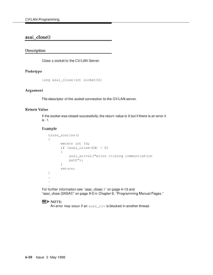 Page 202CV/LAN Programming
6-10Issue  3  May 1998 
asai_close() 
Description
Close a socket to the CV/LAN Server.
Prototype
long asai_close(int socketfd)
Argument
File descriptor of the socket connection to the CV/LAN server.
Return Value
If the socket was closed successfully, the return value is 0 but if there is an error it 
is -1.
Example
close_routine()
{
  extern int fd; 
if (asai_close(fd) < 0)
{ 
asai_errval(“error closing communication   
path”);
}
return; 
}
.
.
.
For further information see...