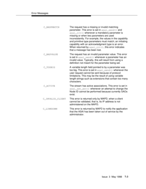 Page 205Error Messages
Issue  3  May 1998
7-3
 C_BADPMATCHThe request has a missing or invalid matching 
parameter. This error is set in asai_send() and 
asai_rcv() whenever a mandatory parameter is 
missing or when two parameters are used 
inconsistently. For example, the values in the capability 
and primitive type parameters must match; an initiating 
capability with an acknowledgment type is an error. 
When returned by asai_rcv(), this error indicates 
that a message has been lost.
 C_BADVALUEThe request has...