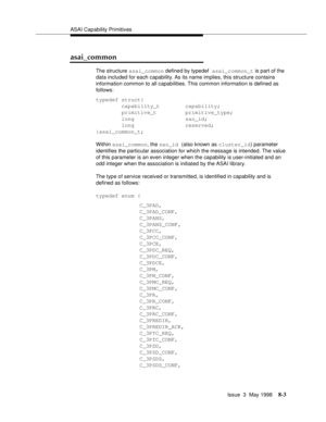 Page 209ASAI Capability Primitives
Issue  3  May 1998
8-3
asai_common
The structure asai_common defined by typedef asai_common_t is part of the 
data included for each capability. As its name implies, this structure contains 
information common to all capabilities. This common information is defined as 
follows:
typedef struct{
        capability_t        capability;
        primitive_t         primitive_type;
        long                sao_id;
        long                reserved;
}asai_common_t;
Within...