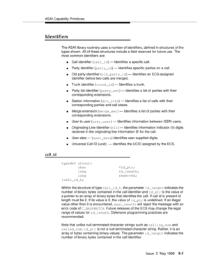 Page 211ASAI Capability Primitives
Issue  3  May 1998
8-5
Identifiers
The ASAI library routinely uses a number of identifiers, defined in structures of the 
types shown. All of these structures include a field reserved for future use. The 
most common identifiers are:
nCall identifier (call_id) — Identifies a specific call.
nParty identifier (party_id) — Identifies specific parties on a call.
nOld party identifier (old_party_id) — Identifies an ECS-assigned 
identifier before two calls are merged.
nTrunk...