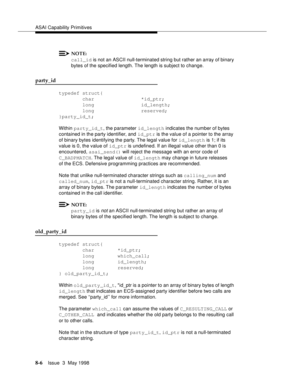 Page 212ASAI Capability Primitives
8-6Issue  3  May 1998 
NOTE:
call_id is not an ASCII null-terminated string but rather an array of binary 
bytes of the specified length. The length is subject to change.
party_id
typedef struct{
        char                *id_ptr;
        long                id_length;
        long                reserved;
}party_id_t;
Within party_id_t, the parameter id_length indicates the number of bytes 
contained in the party identifier, and id_ptr is the value of a pointer to the array...