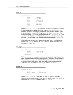 Page 213ASAI Capability Primitives
Issue  3  May 1998
8-7
trunk_id
typedef struct{
        char        *gid_ptr;
        char        *id_ptr;
        long        gid_length;
        long        id_length;
        long        direct;
        long        reserved;
} trunk_id_t;
Within trunk_id_t, gid_ptr is a pointer to an array of binary bytes indicating 
an ECS-assigned trunk group identifier of length gid_length. id_ptr is a 
pointer to an array of binary bytes indicating an ECS-assigned identifier, in the...