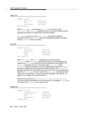 Page 214ASAI Capability Primitives
8-8Issue  3  May 1998 
party_ext
typedef struct{
        party_id_t      party_id;
        char            *extension;
        plan_type_t     ext_type; 
}party_ext_t;
Within party_ext_t, the parameter party_id is a structure of type
party_id_t. The extension parameter points to a null-terminated string that 
specifies the extension corresponding to the party identifier.
ext_type is a structure of type plan_type_t that supplies additional 
information about the extension field...