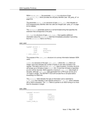 Page 215ASAI Capability Primitives
Issue  3  May 1998
8-9
Within merge_ext_t, the parameter old_pid is a structure of type
old_party_id_t, which provides the old party identifier (see ‘‘old_party_id’’ on 
page 8-6). 
The parameter party_id is a structure of type party_id_t that indicates an 
ECS-assigned party identifier after two calls are merged (see ‘‘party_id’’ on page 
8-6 for details).
The extension parameter points to a null-terminated string that specifies the 
extension that corresponds to the party....