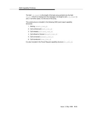 Page 217ASAI Capability Primitives
Issue  3  May 1998
8-11
The field id_length is the length of the byte array pointed to by the field 
id_ptr. If the IE is missing from the message or its length is zero, id_length is 
zero. In all other cases, it is the size of the array.
This substructure is included in the following ASAI event report capability 
structures:
1. Alerting (alert_list_t)
2. Call conferenced (conf_list_t)
3. Call initiated (initiate_list_t)
4. Call offered to Domain (incall_list_t)
5. Call...