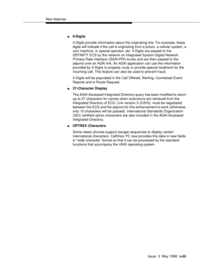 Page 23New features
Issue  3  May 1998
xxiii
nII-Digits
II-Digits provide information about the originating line. For example, these 
digits will indicate if the call is originating from a prison, a cellular system, a 
coin machine, or special operator, etc. II-Digits are passed to the 
DEFINITY ECS by the network on Integrated System Digital Network 
Primary Rate Interface (ISDN-PRI) trunks and are then passed to the 
adjunct over an ASAI link. An ASAI application can use the information 
provided by II-Digits...