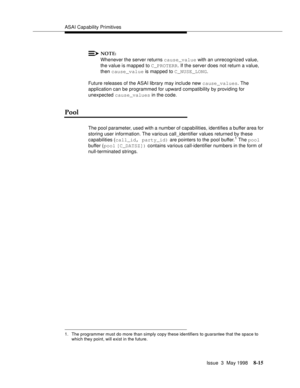 Page 221ASAI Capability Primitives
Issue  3  May 1998
8-15
NOTE:
Whenever the server returns cause_value with an unrecognized value, 
the value is mapped to C_PROTERR. If the server does not return a value, 
then cause_value is mapped to C_NUSE_LONG.
Future releases of the ASAI library may include new cause_values. The 
application can be programmed for upward compatibility by providing for 
unexpected cause_values in the code.
Pool
The pool parameter, used with a number of capabilities, identifies a buffer area...