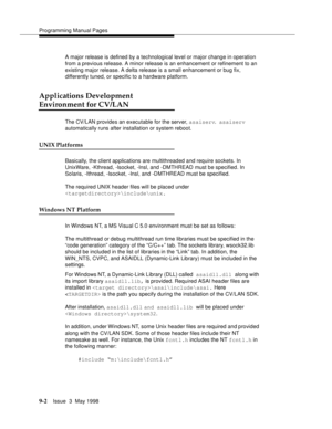 Page 224Programming Manual Pages
9-2Issue  3  May 1998 
A major release is defined by a technological level or major change in operation 
from a previous release. A minor release is an enhancement or refinement to an 
existing major release. A delta release is a small enhancement or bug fix, 
differently tuned, or specific to a hardware platform.
Applications Development 
Environment for CV/LAN
The CV/LAN provides an executable for the server, asaiserv. asaiserv 
automatically runs after installation or system...