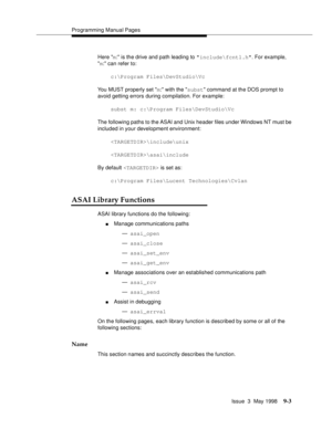 Page 225Programming Manual Pages
Issue  3  May 1998
9-3
Here m: is the drive and path leading to include\fcntl.h. For example, 
m: can refer to:
c:\Program Files\DevStudio\Vc
You MUST properly set m: with the subst command at the DOS prompt to 
avoid getting errors during compilation. For example:
subst m: c:\Program Files\DevStudio\Vc
The following paths to the ASAI and Unix header files under Windows NT must be 
included in your development environment:
\include\unix
\asai\include
By default  is set as:...