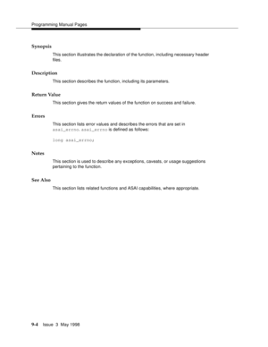 Page 226Programming Manual Pages
9-4Issue  3  May 1998 
Synopsis
This section illustrates the declaration of the function, including necessary header 
files.
Description
This section describes the function, including its parameters.
Return Value
This section gives the return values of the function on success and failure.
Errors
This section lists error values and describes the errors that are set in 
asai_errno. asai_errno is defined as follows:
long asai_errno;
Notes
This section is used to describe any...