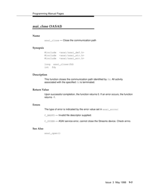 Page 227Programming Manual Pages
Issue  3  May 1998
9-5
asai_close (3ASAI)
Name
asai_close — Close the communication path
Synopsis
#include  
#include  
#include  
long  asai_close(fd)
int  fd;
Description
This function closes the communication path identified by fd. All activity 
associated with the specified fd is terminated.
Return Value
Upon successful completion, the function returns 0. If an error occurs, the function 
returns -1.
Errors
The type of error is indicated by the error value set in asai_errno:...