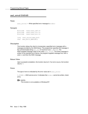 Page 228Programming Manual Pages
9-6Issue  3  May 1998 
asai_errval (3ASAI)
Name
asai_errval — Write specified error message to stderr
Synopsis
#include  
#include  
#include  
long  asai_errval(mes_buf)
char  mes_buf[C_MESIZE];
Description
This function allows the client to incorporate a specified error message with a 
message provided by the ASAI library. The programmer specifies the message in 
the null-terminated string mes_buf of maximum size C_MESIZE. The 
ASAI-supplied message maps to the value...