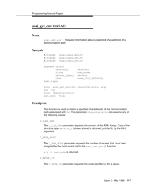 Page 229Programming Manual Pages
Issue  3  May 1998
9-7
asai_get_env (3ASAI)
Name
asai_get_env — Request information about a specified characteristic of a 
communication path
Synopsis
#include  
#include  
#include  
typedef union{
        version_t      version;
        ulong          num_node;
        server_type_t  server;
        char           node_id[C_NODSIZ];
}get_type;
long  asai_get_env(fd, characteristic, arg)
int  fd;
long  characteristic;
get_type  *arg;
Description
This function is used to obtain a...