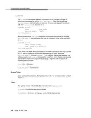 Page 230Programming Manual Pages
9-8Issue  3  May 1998 
C_SERVER
The C_SERVER parameter requests information on the number and type of 
servers previously set by calls to asai_set_env(). Data of structure type 
server_type_t, defined below, is returned. If no service requests have been 
set, then num_server is returned as 0.
typedef struct{
        long            num_node;
        service_spec_t  *buf;
}server_type_t;
Within this structure, num_node indicates the number of structures of the type...