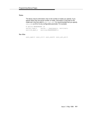 Page 231Programming Manual Pages
Issue  3  May 1998
9-9
Notes
The library returns information only on the number of nodes you specify. If you 
specify fewer than the actual number of nodes, information is returned on the 
nodes set in the first calls to asai_set_env. It is recommended that you specify 
num_node as 30 or to any configurable parameter. For example:
# define MAXNUMSERV 30
server_type_t    server = {maxnumserv, services};
service_spec_t   services[MAXNUMSERV];
See Also
asai_open() asai_rcv()...