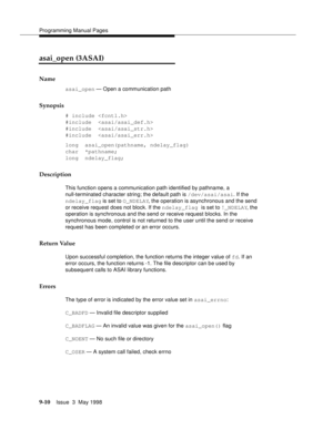 Page 232Programming Manual Pages
9-10Issue  3  May 1998 
asai_open (3ASAI)
Name
asai_open — Open a communication path
Synopsis
# include 
#include  
#include  
#include  
long  asai_open(pathname, ndelay_flag)
char  *pathname;
long  ndelay_flag;
Description
This function opens a communication path identified by pathname, a 
null-terminated character string; the default path is /dev/asai/asai. If the 
ndelay_flag is set to O_NDELAY, the operation is asynchronous and the send 
or receive request does not block. If...