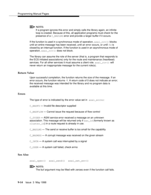 Page 236Programming Manual Pages
9-14Issue  3  May 1998 
NOTE:
If a program ignores this error and simply calls the library again, an infinite 
loop is created. Because of this, all application programs must check for the 
presence of a C_BADLNG error and provide a larger buffer if it occurs.
If the function is used in a synchronous mode of operation, asai_rcv() blocks 
until an entire message has been received, until an error occurs, or until fd is 
closed by an interrupt function. If the function is used in an...