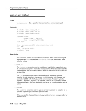 Page 240Programming Manual Pages
9-18Issue  3  May 1998 
asai_set_env (3ASAI)
Name
asai_set_env — Set a specified characteristic for a communication path
Synopsis
#include  
#include  
#include  
typedef union{
        server_type_t  server;
        char  node_id[C_NODSIZ];
}set_type;
long  asai_set_env(fd, characteristic, arg)
int  fd;
long  characteristic;
set_type  *arg;
Description
This function is used to set a specified characteristic of the communication path 
associated with fd. The parameter...