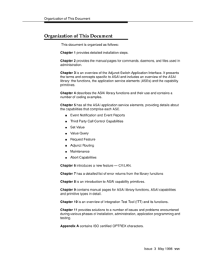 Page 25Organization of This Document
Issue  3  May 1998
xxv
Organization of This Document
 This document is organized as follows:
Chapter 1 provides detailed installation steps.
Chapter 2 provides the manual pages for commands, daemons, and files used in 
administration.
Chapter 3 is an overview of the Adjunct-Switch Application Interface. It presents 
the terms and concepts specific to ASAI and includes an overview of the ASAI 
library: the functions, the application service elements (ASEs) and the capability...