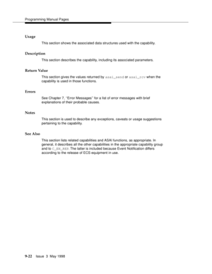 Page 244Programming Manual Pages
9-22Issue  3  May 1998 
Usage
This section shows the associated data structures used with the capability.
Description
This section describes the capability, including its associated parameters.
Return Value
This section gives the values returned by asai_send or asai_rcv when the 
capability is used in those functions.
Errors
See Chapter 7, ‘‘Error Messages’’ for a list of error messages with brief 
explanations of their probable causes.
Notes
This section is used to describe any...