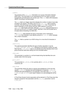 Page 246Programming Manual Pages
9-24Issue  3  May 1998 
uudata
The purpose of the user_user information is to convey information between 
ISDN users. This information is not interpreted by ECS, but rather is carried 
transparently and delivered to the remote user. If the info field is IA5 characters 
(ASCII), the string is null-terminated.
The leng field is an integer value that indicates the number of octets of user data 
included in the request. This field is set to 0 if no user_user data is present....