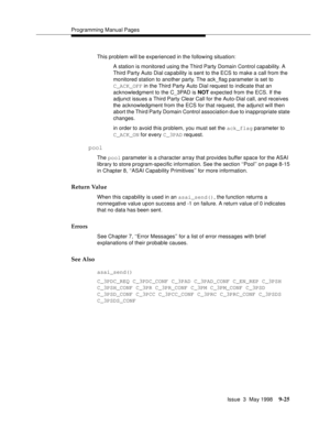 Page 247Programming Manual Pages
Issue  3  May 1998
9-25
This problem will be experienced in the following situation:
A station is monitored using the Third Party Domain Control capability. A 
Third Party Auto Dial capability is sent to the ECS to make a call from the 
monitored station to another party. The ack_flag parameter is set to 
C_ACK_OFF in the Third Party Auto Dial request to indicate that an 
acknowledgment to the C_3PAD is NOT expected from the ECS. If the 
adjunct issues a Third Party Clear Call...