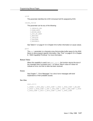 Page 249Programming Manual Pages
Issue  3  May 1998
9-27
ucid
This parameter identifies the UCID (Universal Call ID) assigned by ECS.
cause_value
This parameter can be any of the following:
C_INVALID_CRV
C_USER_BUSY
C_NOUSE_RESP
C_OUT_OF_SERV
C_NETCONJ
C_INVLDIE
C_PROTERR
C_RESUNAVL
See Table 8-1 on page 8-12 in Chapter 8 for further information on cause values.
pool
The pool parameter is a character array that provides buffer space for the ASAI 
library to store program-specific information. See ‘‘Pool’’ on...