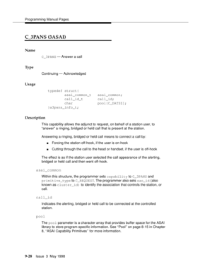 Page 250Programming Manual Pages
9-28Issue  3  May 1998 
C_3PANS (3ASAI)
Name
C_3PANS — Answer a call
Ty p e
Continuing — Acknowledged 
Usage
typedef struct{
        asai_common_t   asai_common;
        call_id_t       call_id;
        char            pool[C_DATSZ];
}a3pans_info_t;
Description
This capability allows the adjunct to request, on behalf of a station user, to 
“answer” a ringing, bridged or held call that is present at the station.   
Answering a ringing, bridged or held call means to connect a call...