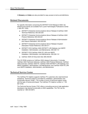 Page 26About This Document
xxviIssue  3  May 1998
A Glossary and Index are also provided for easy access to terms and definitions.
Related Documents
For specific information concerning the DEFINITY ECS Release 6 ASAI, the 
following documents are available from Lucent Technologies Publications Center 
(1 800 457-1235) :
nDEFINITY Enterprise Communications Server Release 6 CallVisor ASAI 
Technical Reference
, 555 230-220
nDEFINITY Enterprise Communications Server Release 6 CallVisor ASAI 
Protocol Reference
,...